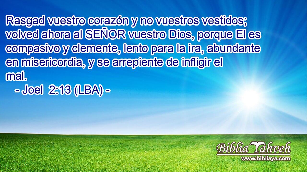 Rasgad vuestro corazón y no vuestros vestidos; volved ahora al SEÑOR vuestro Dios, porque El es compasivo y clemente, lento para la ira, abundante en misericordia, y se arrepiente de infligir el mal.