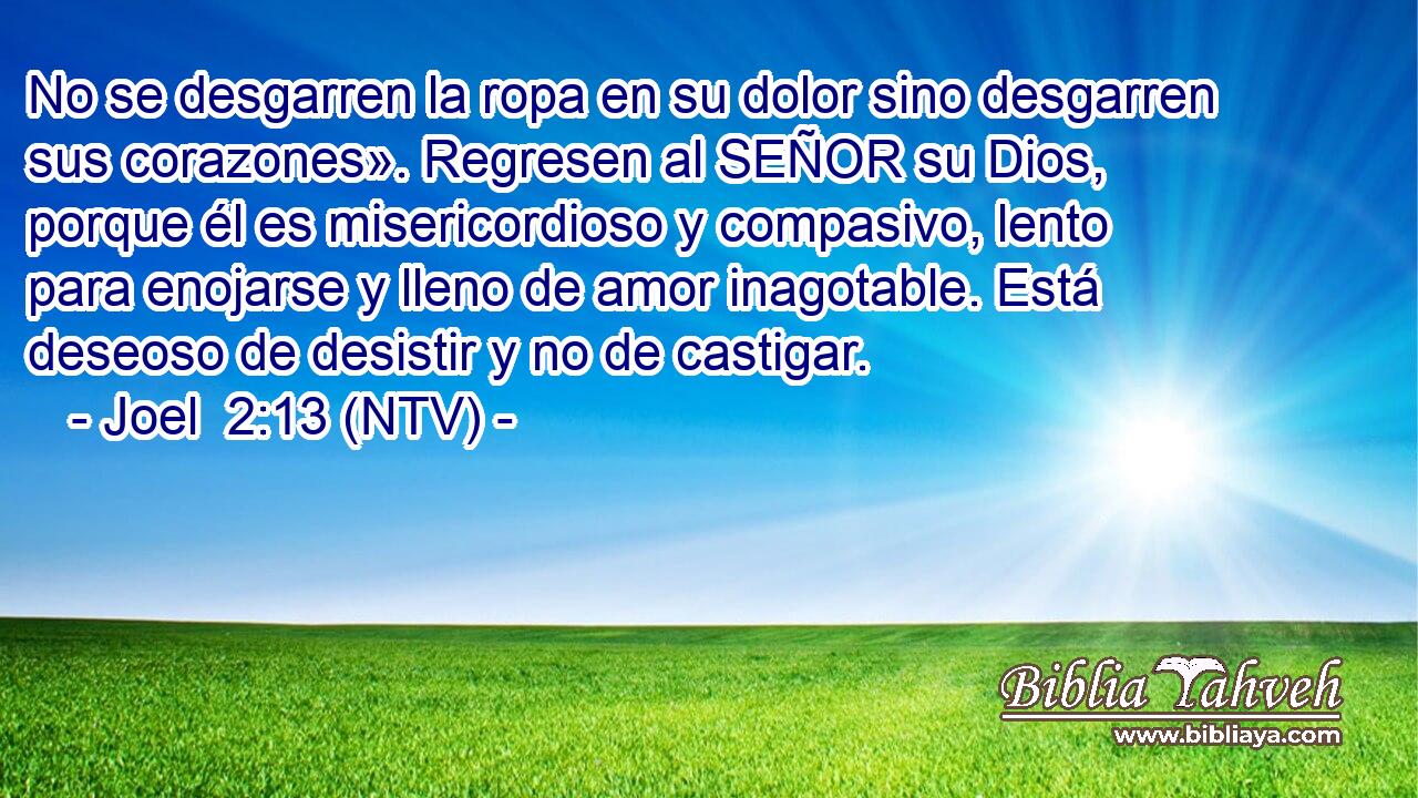 No se desgarren la ropa en su dolor sino desgarren sus corazones». Regresen al SEÑOR su Dios, porque él es misericordioso y compasivo, lento para enojarse y lleno de amor inagotable. Está deseoso de desistir y no de castigar.