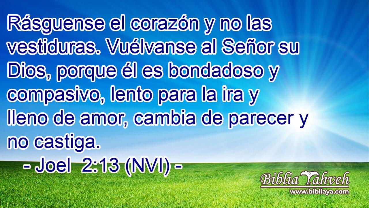  Rásguense el corazón y no las vestiduras. Vuélvanse al Señor su Dios, porque él es bondadoso y compasivo, lento para la ira y lleno de amor, cambia de parecer y no castiga. 