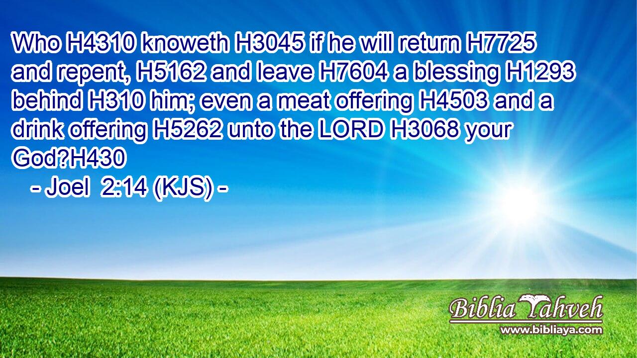Who H4310 knoweth H3045 if he will return H7725 and repent, H5162 and leave H7604 a blessing H1293 behind H310 him; even a meat offering H4503 and a drink offering H5262 unto the LORD H3068 your God?H430