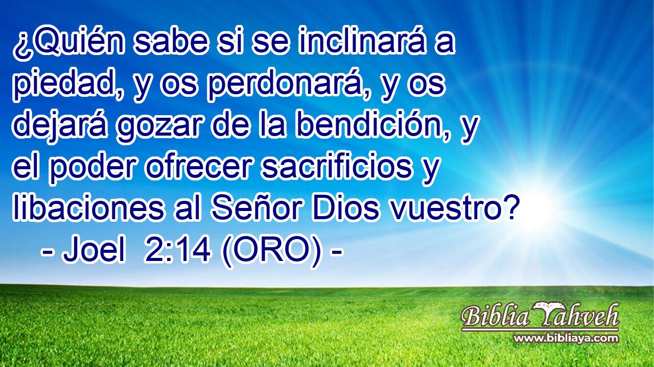  ¿Quién sabe si se inclinará a piedad, y os perdonará, y os dejará gozar de la bendición, y el poder ofrecer sacrificios y libaciones al Señor Dios vuestro? 