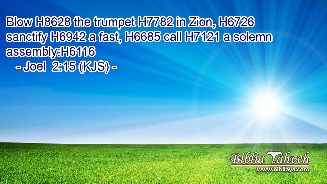 Blow H8628 the trumpet H7782 in Zion, H6726 sanctify H6942 a fast, H6685 call H7121 a solemn assembly:H6116