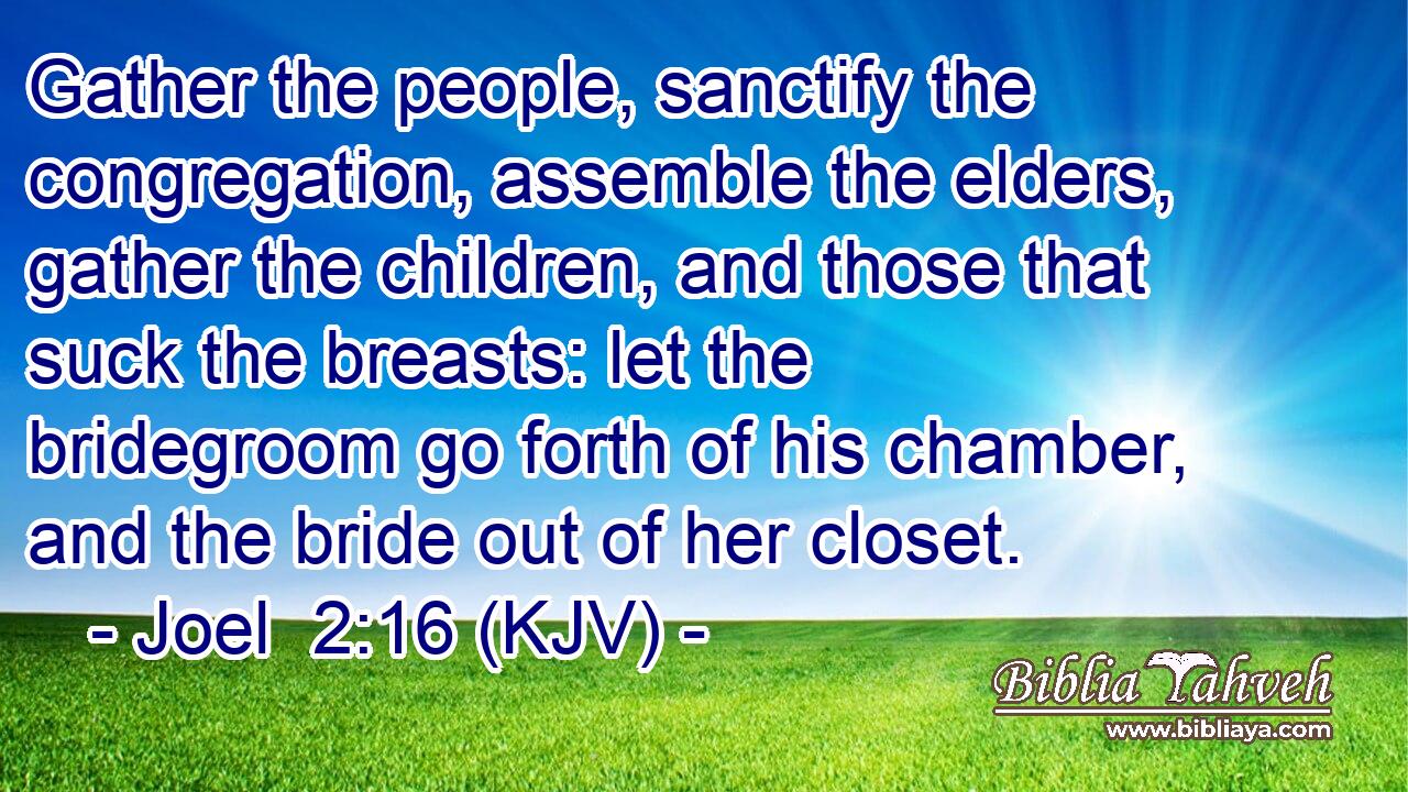 Gather the people, sanctify the congregation, assemble the elders, gather the children, and those that suck the breasts: let the bridegroom go forth of his chamber, and the bride out of her closet.