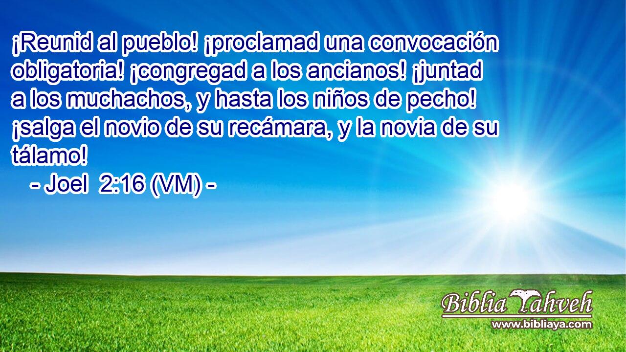  ¡Reunid al pueblo! ¡proclamad una convocación obligatoria! ¡congregad a los ancianos! ¡juntad a los muchachos, y hasta los niños de pecho! ¡salga el novio de su recámara, y la novia de su tálamo! 