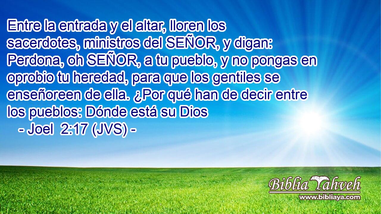 Entre la entrada y el altar, lloren los sacerdotes, ministros del SEÑOR, y digan: Perdona, oh SEÑOR, a tu pueblo, y no pongas en oprobio tu heredad, para que los gentiles se enseñoreen de ella. ¿Por qué han de decir entre los pueblos: Dónde está su Dios