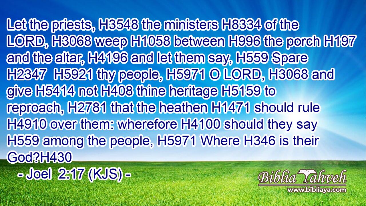 Let the priests, H3548 the ministers H8334 of the LORD, H3068 weep H1058 between H996 the porch H197 and the altar, H4196 and let them say, H559 Spare H2347  H5921 thy people, H5971 O LORD, H3068 and give H5414 not H408 thine heritage H5159 to reproach, H2781 that the heathen H1471 should rule H4910 over them: wherefore H4100 should they say H559 among the people, H5971 Where H346 is their God?H430