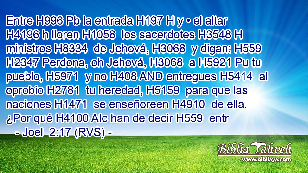 Entre H996 Pb la entrada H197 H y • el altar H4196 h lloren H1058  los sacerdotes H3548 H ministros H8334  de Jehová, H3068  y digan: H559  H2347 Perdona, oh Jehová, H3068  a H5921 Pu tu pueblo, H5971  y no H408 AND entregues H5414  al oprobio H2781  tu heredad, H5159  para que las naciones H1471  se enseñoreen H4910  de ella. ¿Por qué H4100 AIc han de decir H559  entr
