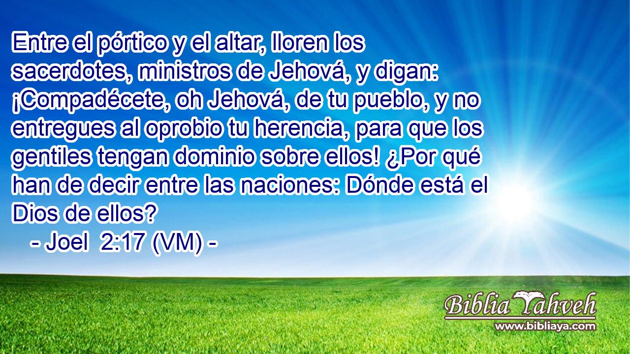  Entre el pórtico y el altar, lloren los sacerdotes, ministros de Jehová, y digan: ¡Compadécete, oh Jehová, de tu pueblo, y no entregues al oprobio tu herencia, para que los gentiles tengan dominio sobre ellos! ¿Por qué han de decir entre las naciones: Dónde está el Dios de ellos? 
