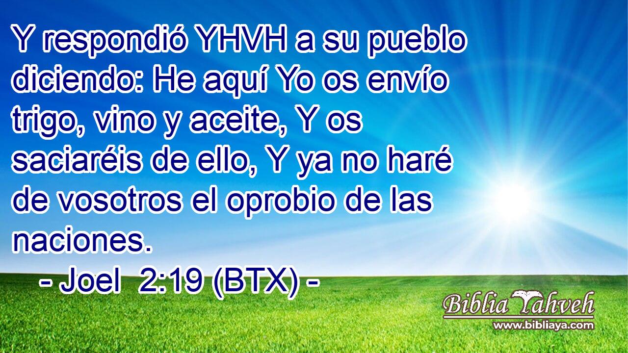 Y respondió YHVH a su pueblo diciendo: He aquí Yo os envío trigo, vino y aceite, Y os saciaréis de ello, Y ya no haré de vosotros el oprobio de las naciones.