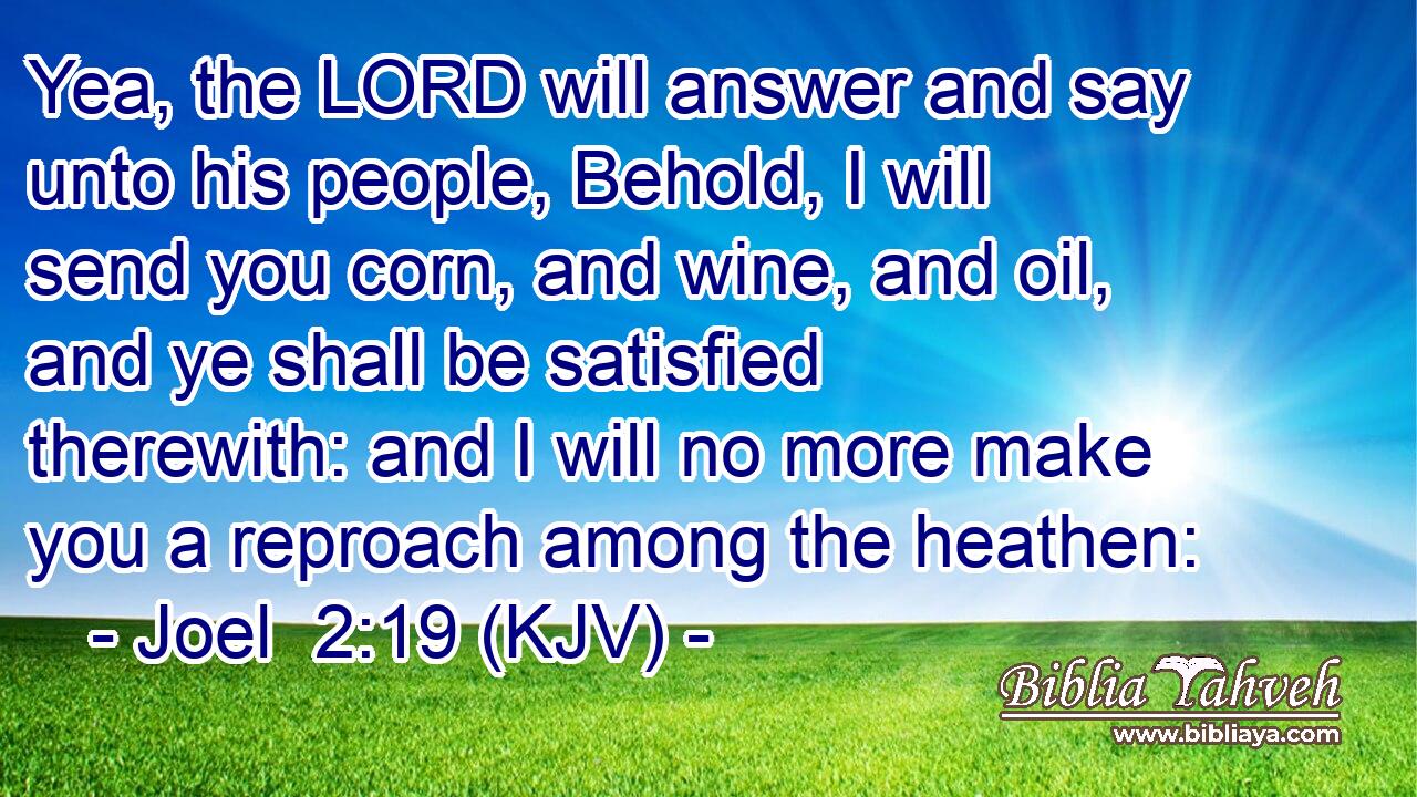 Yea, the LORD will answer and say unto his people, Behold, I will send you corn, and wine, and oil, and ye shall be satisfied therewith: and I will no more make you a reproach among the heathen: