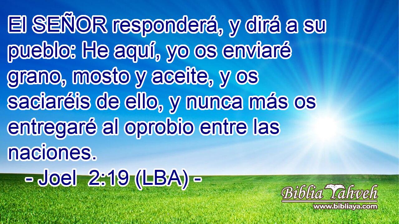El SEÑOR responderá, y dirá a su pueblo: He aquí, yo os enviaré grano, mosto y aceite, y os saciaréis de ello, y nunca más os entregaré al oprobio entre las naciones.