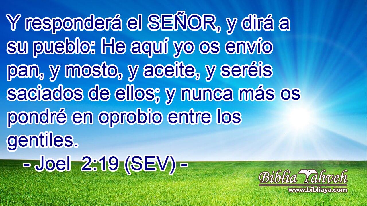 Y responderá el SEÑOR, y dirá a su pueblo: He aquí yo os envío pan, y mosto, y aceite, y seréis saciados de ellos; y nunca más os pondré en oprobio entre los gentiles.