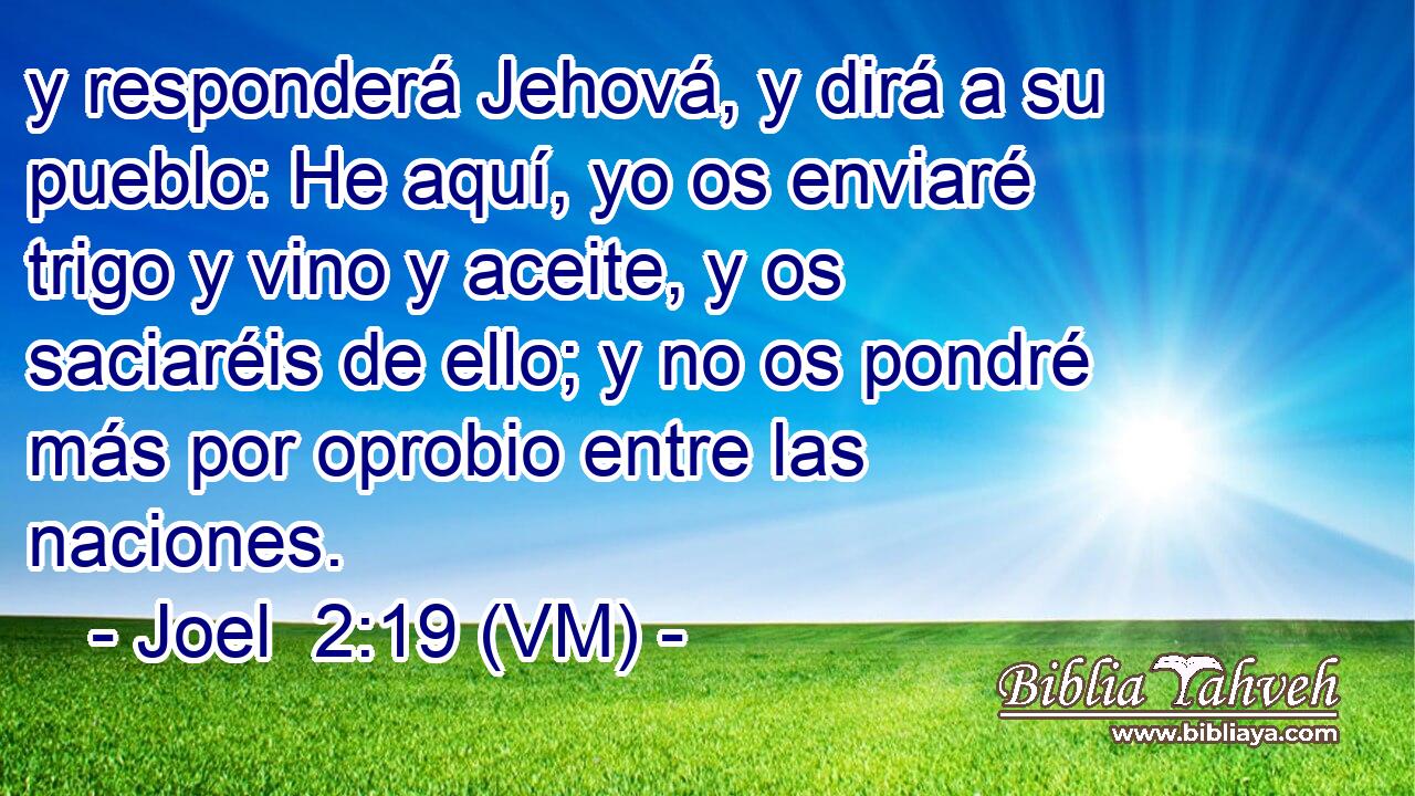  y responderá Jehová, y dirá a su pueblo: He aquí, yo os enviaré trigo y vino y aceite, y os saciaréis de ello; y no os pondré más por oprobio entre las naciones. 