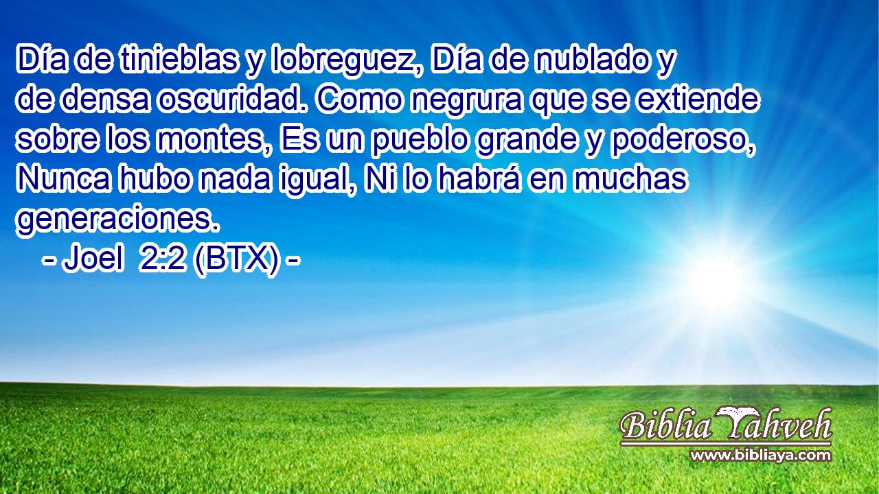 Día de tinieblas y lobreguez, Día de nublado y de densa oscuridad. Como negrura que se extiende sobre los montes, Es un pueblo grande y poderoso, Nunca hubo nada igual, Ni lo habrá en muchas generaciones.