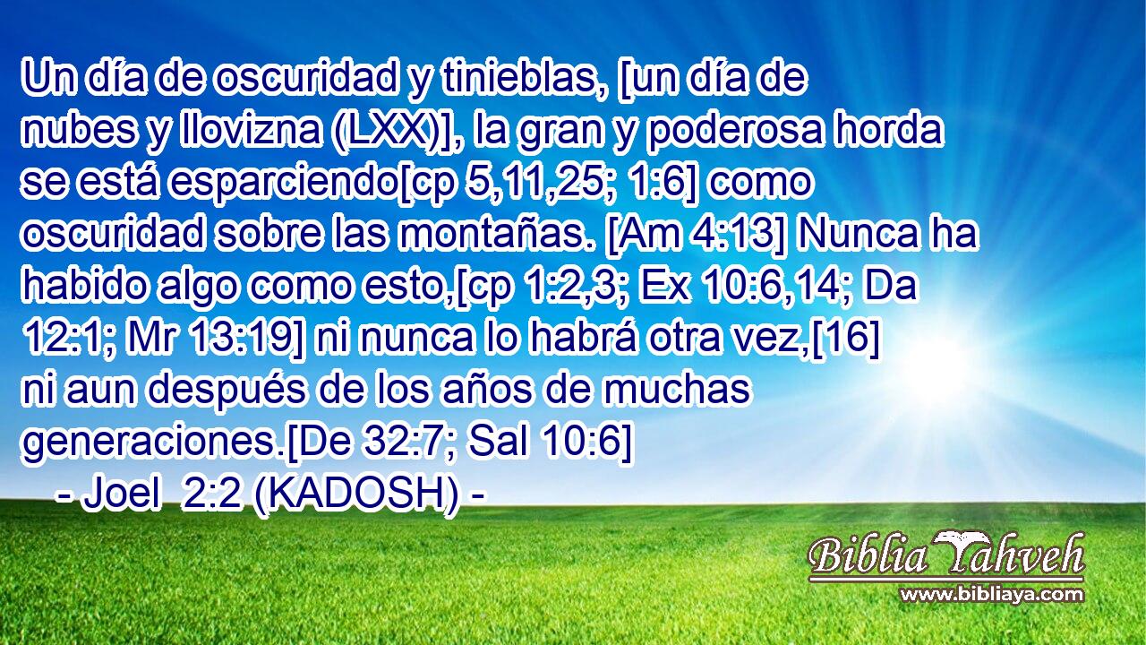 Un día de oscuridad y tinieblas, [un día de nubes y llovizna (LXX)], la gran y poderosa horda se está esparciendo[cp 5,11,25; 1:6] como oscuridad sobre las montañas. [Am 4:13] Nunca ha habido algo como esto,[cp 1:2,3; Ex 10:6,14; Da 12:1; Mr 13:19] ni nunca lo habrá otra vez,[16] ni aun después de los años de muchas generaciones.[De 32:7; Sal 10:6] 