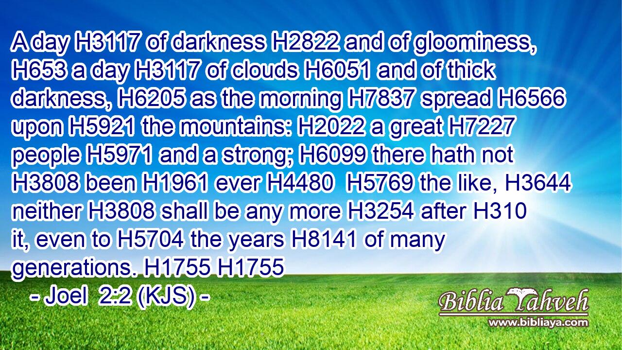 A day H3117 of darkness H2822 and of gloominess, H653 a day H3117 of clouds H6051 and of thick darkness, H6205 as the morning H7837 spread H6566 upon H5921 the mountains: H2022 a great H7227 people H5971 and a strong; H6099 there hath not H3808 been H1961 ever H4480  H5769 the like, H3644 neither H3808 shall be any more H3254 after H310 it, even to H5704 the years H8141 of many generations. H1755 H1755