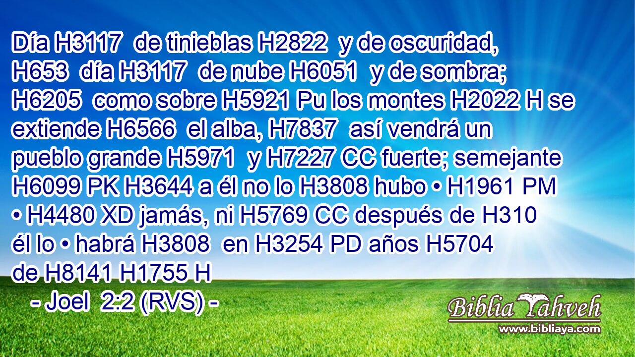Día H3117  de tinieblas H2822  y de oscuridad, H653  día H3117  de nube H6051  y de sombra; H6205  como sobre H5921 Pu los montes H2022 H se extiende H6566  el alba, H7837  así vendrá un pueblo grande H5971  y H7227 CC fuerte; semejante H6099 PK H3644 a él no lo H3808 hubo • H1961 PM • H4480 XD jamás, ni H5769 CC después de H310 él lo • habrá H3808  en H3254 PD años H5704  de H8141 H1755 H
