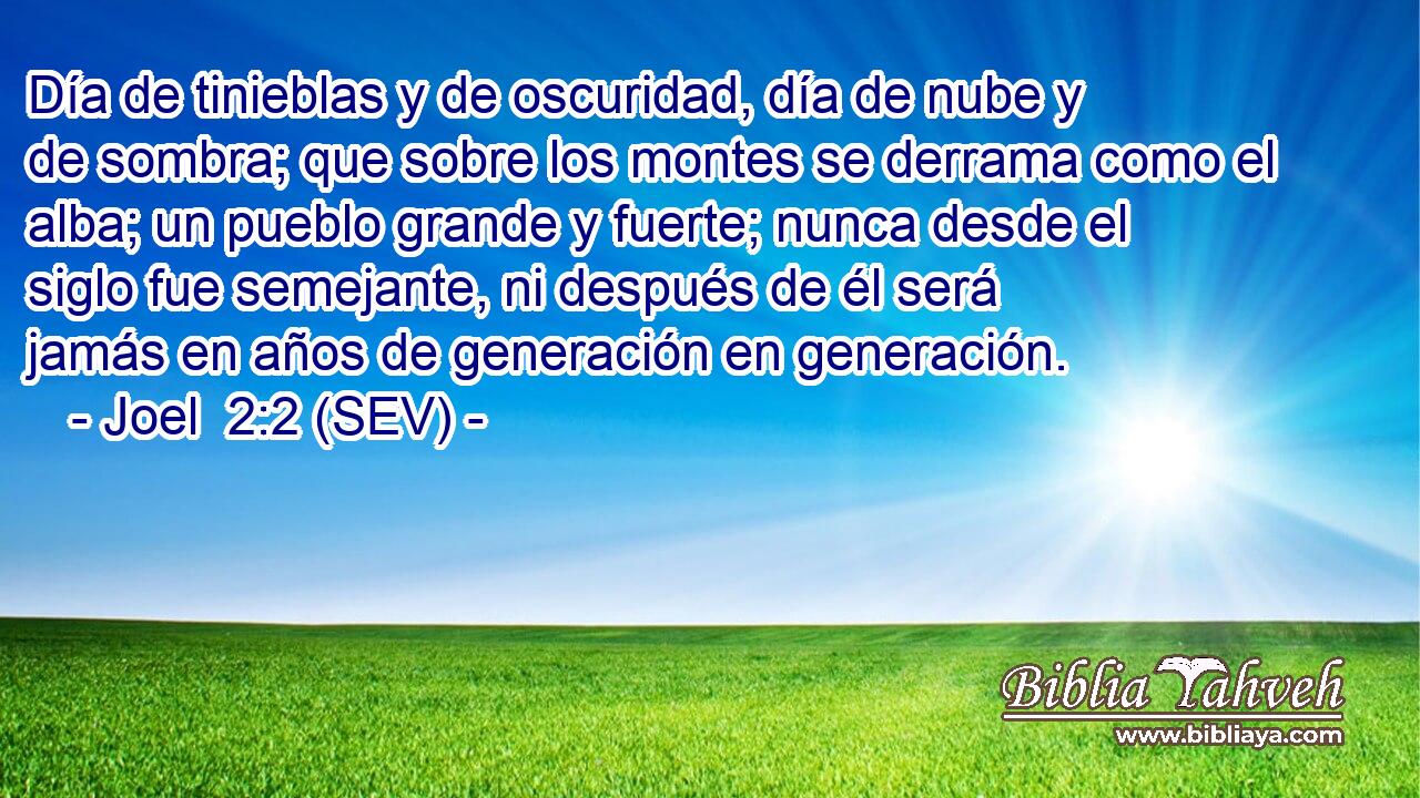 Día de tinieblas y de oscuridad, día de nube y de sombra; que sobre los montes se derrama como el alba; un pueblo grande y fuerte; nunca desde el siglo fue semejante, ni después de él será jamás en años de generación en generación.