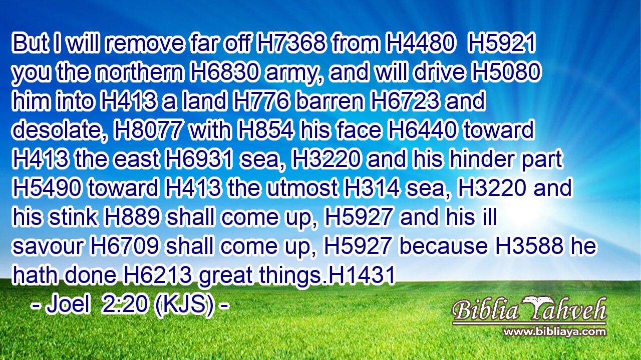 But I will remove far off H7368 from H4480  H5921 you the northern H6830 army, and will drive H5080 him into H413 a land H776 barren H6723 and desolate, H8077 with H854 his face H6440 toward H413 the east H6931 sea, H3220 and his hinder part H5490 toward H413 the utmost H314 sea, H3220 and his stink H889 shall come up, H5927 and his ill savour H6709 shall come up, H5927 because H3588 he hath done H6213 great things.H1431