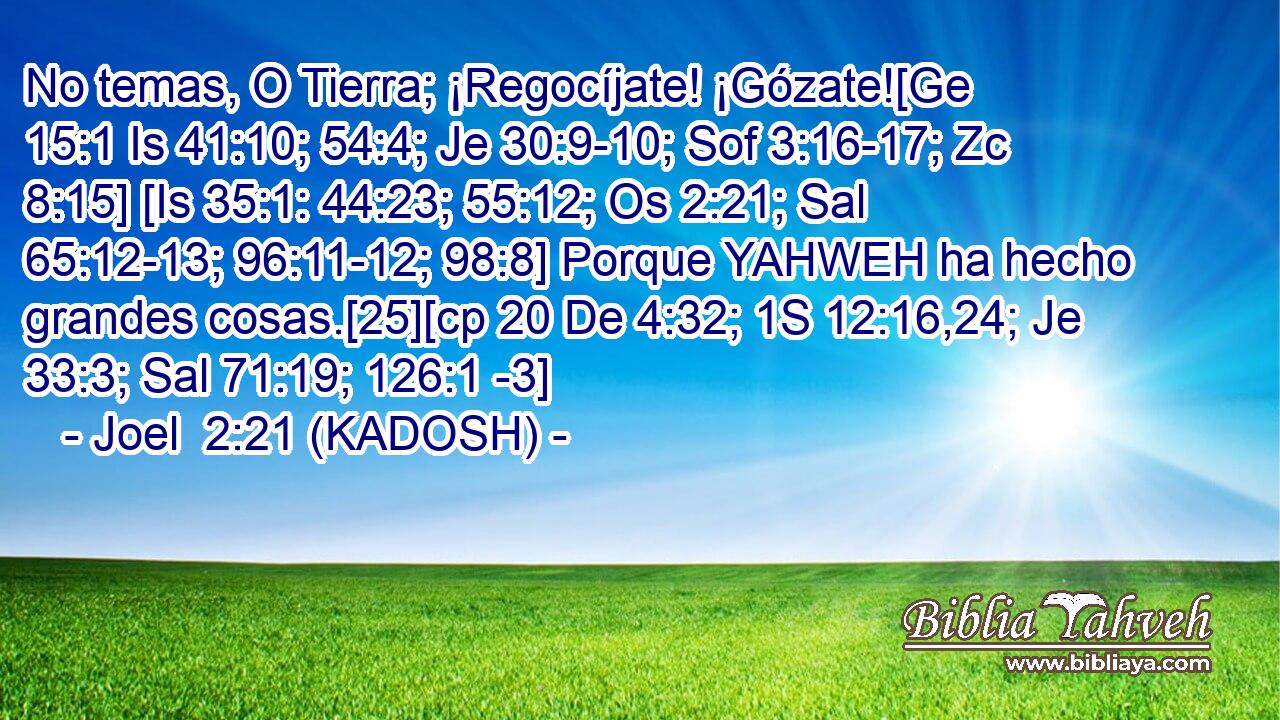  No temas, O Tierra; ¡Regocíjate! ¡Gózate![Ge 15:1 Is 41:10; 54:4; Je 30:9-10; Sof 3:16-17; Zc 8:15] [Is 35:1: 44:23; 55:12; Os 2:21; Sal 65:12-13; 96:11-12; 98:8] Porque YAHWEH ha hecho grandes cosas.[25][cp 20 De 4:32; 1S 12:16,24; Je 33:3; Sal 71:19; 126:1 -3] 