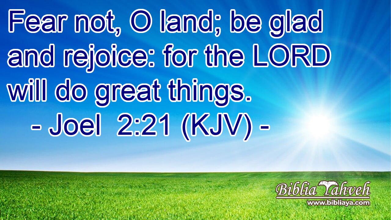 Fear not, O land; be glad and rejoice: for the LORD will do great things.