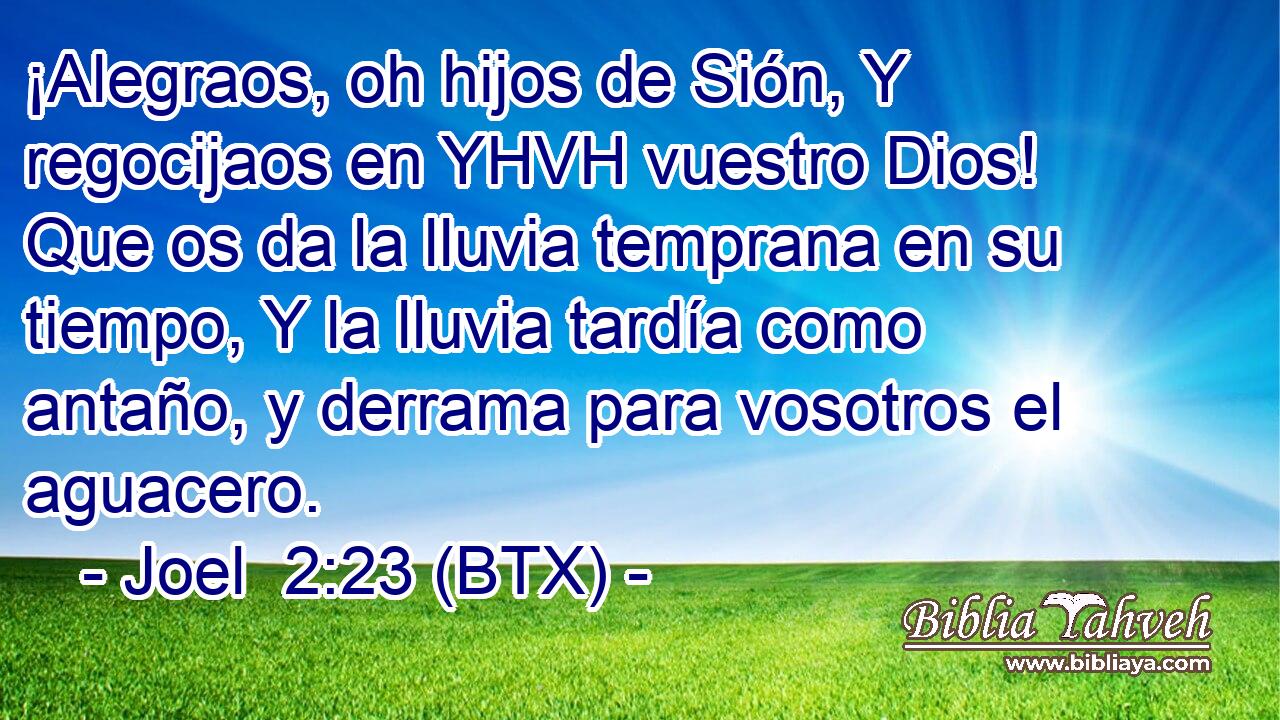¡Alegraos, oh hijos de Sión, Y regocijaos en YHVH vuestro Dios! Que os da la lluvia temprana en su tiempo, Y la lluvia tardía como antaño, y derrama para vosotros el aguacero.