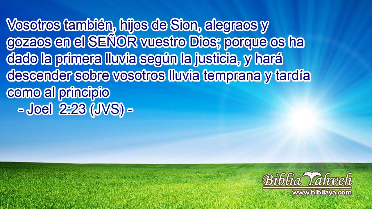 Vosotros también, hijos de Sion, alegraos y gozaos en el SEÑOR vuestro Dios; porque os ha dado la primera lluvia según la justicia, y hará descender sobre vosotros lluvia temprana y tardía como al principio