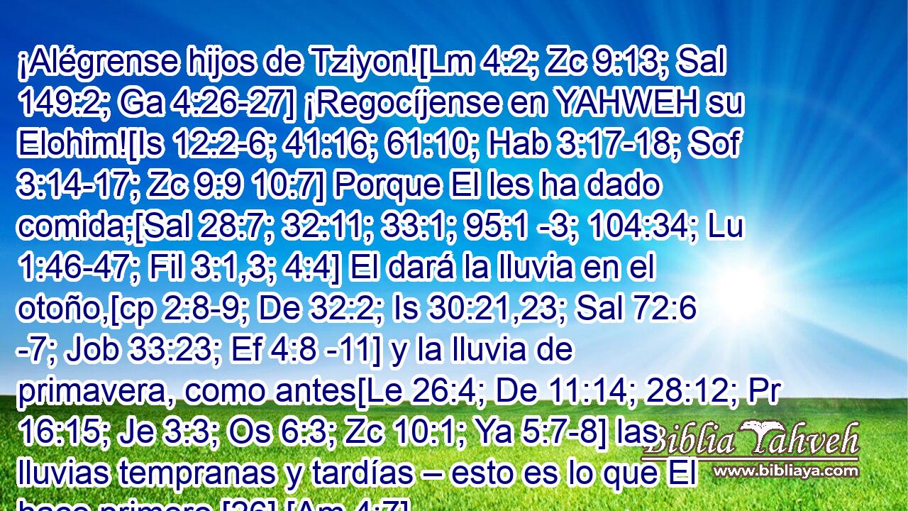  ¡Alégrense hijos de Tziyon![Lm 4:2; Zc 9:13; Sal 149:2; Ga 4:26-27] ¡Regocíjense en YAHWEH su Elohim![Is 12:2-6; 41:16; 61:10; Hab 3:17-18; Sof 3:14-17; Zc 9:9 10:7] Porque El les ha dado comida;[Sal 28:7; 32:11; 33:1; 95:1 -3; 104:34; Lu 1:46-47; Fil 3:1,3; 4:4] El dará la lluvia en el otoño,[cp 2:8-9; De 32:2; Is 30:21,23; Sal 72:6 -7; Job 33:23; Ef 4:8 -11] y la lluvia de primavera, como antes[Le 26:4; De 11:14; 28:12; Pr 16:15; Je 3:3; Os 6:3; Zc 10:1; Ya 5:7-8] las lluvias tempranas y tardías – esto es lo que El hace primero.[26] [Am 4:7] 