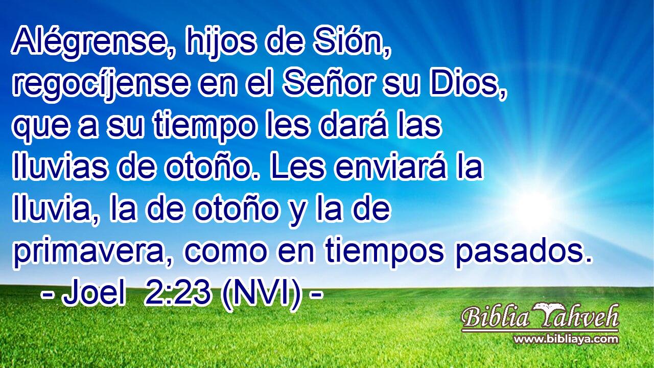  Alégrense, hijos de Sión, regocíjense en el Señor su Dios, que a su tiempo les dará las lluvias de otoño. Les enviará la lluvia, la de otoño y la de primavera, como en tiempos pasados. 