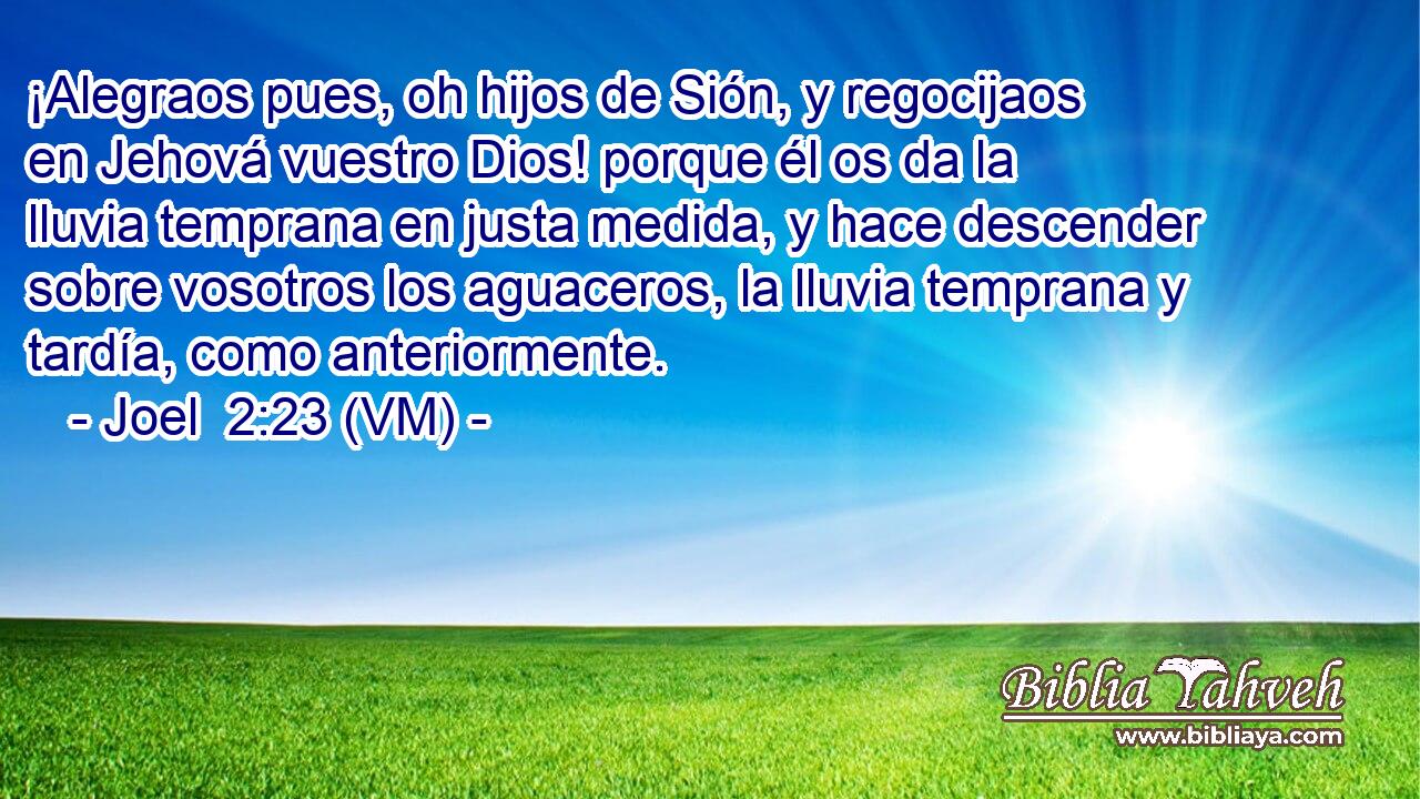 ¡Alegraos pues, oh hijos de Sión, y regocijaos en Jehová vuestro Dios! porque él os da la lluvia temprana en justa medida, y hace descender sobre vosotros los aguaceros, la lluvia temprana y tardía, como anteriormente. 