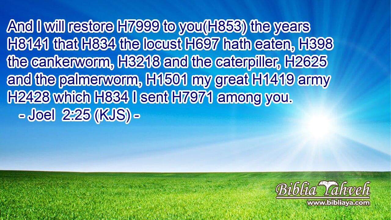 And I will restore H7999 to you(H853) the years H8141 that H834 the locust H697 hath eaten, H398 the cankerworm, H3218 and the caterpiller, H2625 and the palmerworm, H1501 my great H1419 army H2428 which H834 I sent H7971 among you.