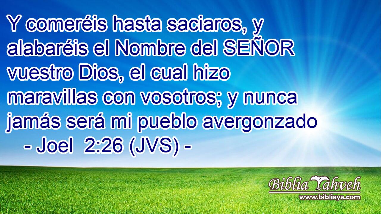 Y comeréis hasta saciaros, y alabaréis el Nombre del SEÑOR vuestro Dios, el cual hizo maravillas con vosotros; y nunca jamás será mi pueblo avergonzado