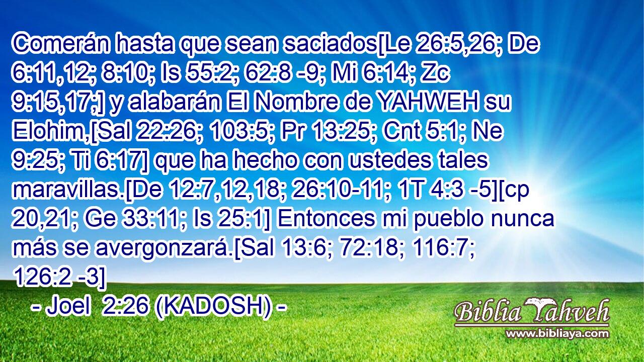  Comerán hasta que sean saciados[Le 26:5,26; De 6:11,12; 8:10; Is 55:2; 62:8 -9; Mi 6:14; Zc 9:15,17;] y alabarán El Nombre de YAHWEH su Elohim,[Sal 22:26; 103:5; Pr 13:25; Cnt 5:1; Ne 9:25; Ti 6:17] que ha hecho con ustedes tales maravillas.[De 12:7,12,18; 26:10-11; 1T 4:3 -5][cp 20,21; Ge 33:11; Is 25:1] Entonces mi pueblo nunca más se avergonzará.[Sal 13:6; 72:18; 116:7; 126:2 -3] 