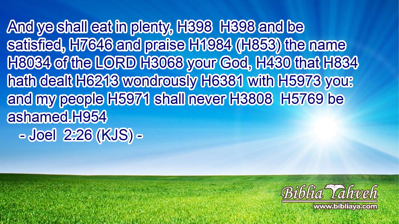 And ye shall eat in plenty, H398  H398 and be satisfied, H7646 and praise H1984 (H853) the name H8034 of the LORD H3068 your God, H430 that H834 hath dealt H6213 wondrously H6381 with H5973 you: and my people H5971 shall never H3808  H5769 be ashamed.H954