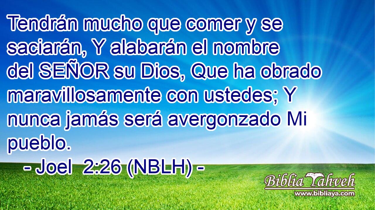  Tendrán mucho que comer y se saciarán, Y alabarán el nombre del SEÑOR su Dios, Que ha obrado maravillosamente con ustedes; Y nunca jamás será avergonzado Mi pueblo. 