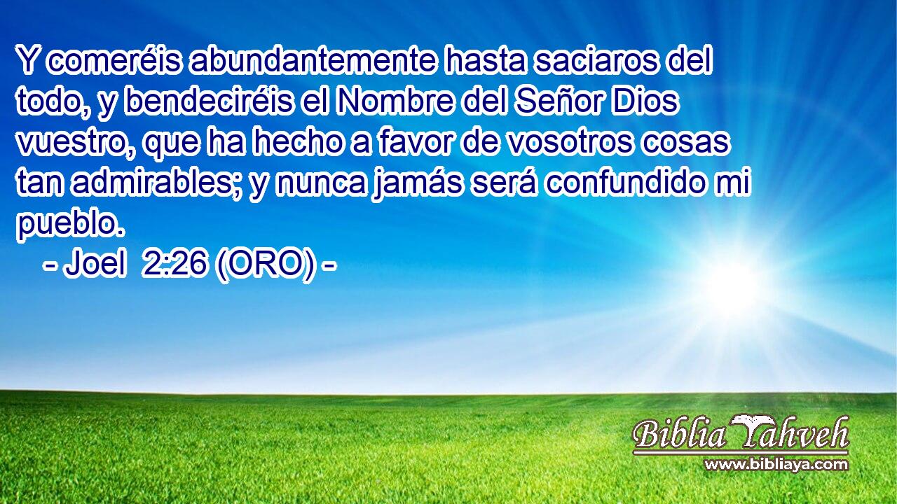  Y comeréis abundantemente hasta saciaros del todo, y bendeciréis el Nombre del Señor Dios vuestro, que ha hecho a favor de vosotros cosas tan admirables; y nunca jamás será confundido mi pueblo. 