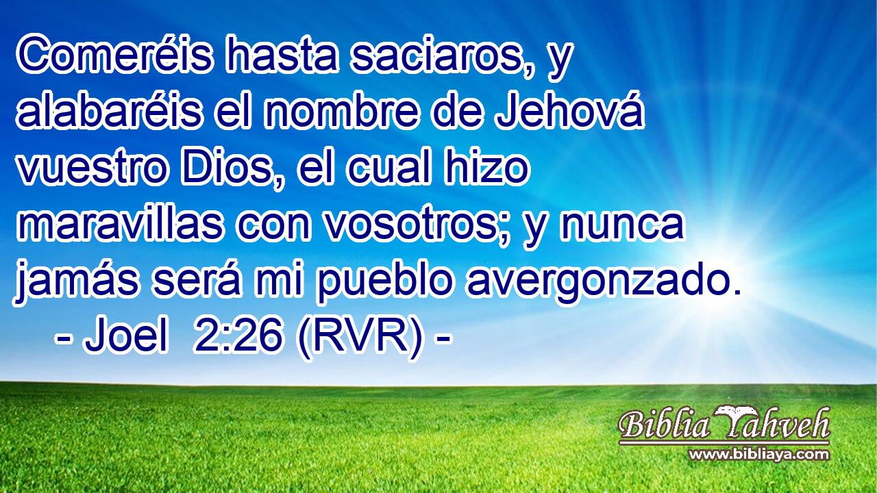 Comeréis hasta saciaros, y alabaréis el nombre de Jehová vuestro Dios, el cual hizo maravillas con vosotros; y nunca jamás será mi pueblo avergonzado.