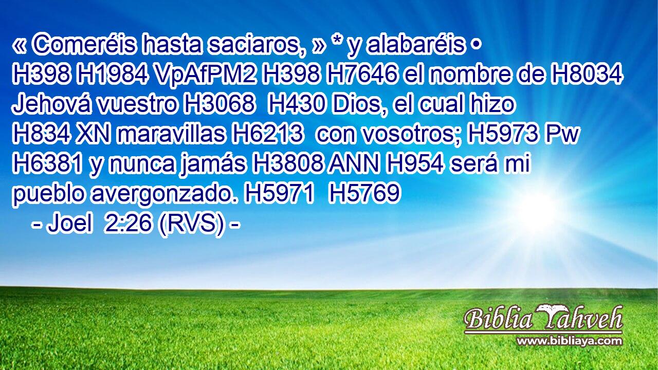 « Comeréis hasta saciaros, » * y alabaréis • H398 H1984 VpAfPM2 H398 H7646 el nombre de H8034  Jehová vuestro H3068  H430 Dios, el cual hizo H834 XN maravillas H6213  con vosotros; H5973 Pw H6381 y nunca jamás H3808 ANN H954 será mi pueblo avergonzado. H5971  H5769 