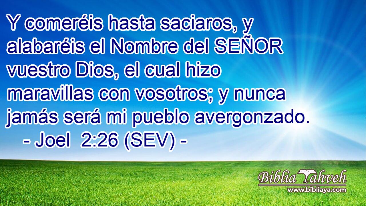 Y comeréis hasta saciaros, y alabaréis el Nombre del SEÑOR vuestro Dios, el cual hizo maravillas con vosotros; y nunca jamás será mi pueblo avergonzado.