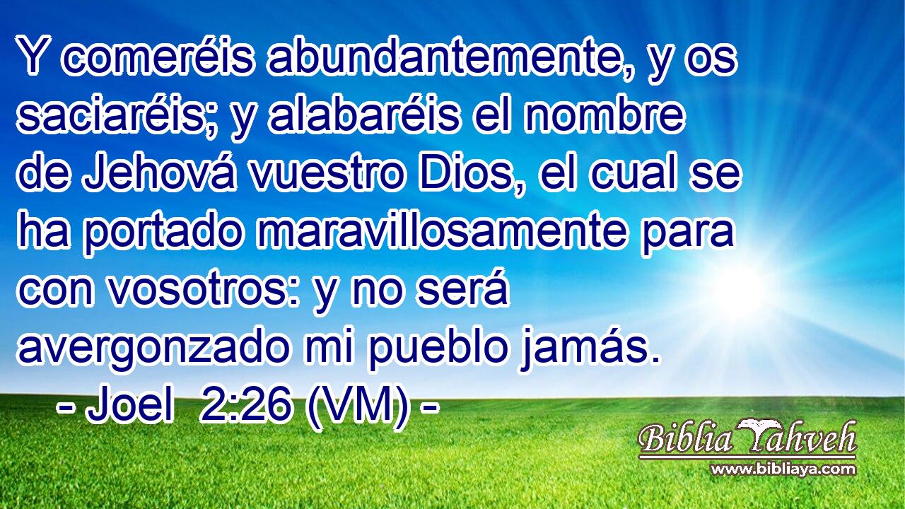  Y comeréis abundantemente, y os saciaréis; y alabaréis el nombre de Jehová vuestro Dios, el cual se ha portado maravillosamente para con vosotros: y no será avergonzado mi pueblo jamás. 