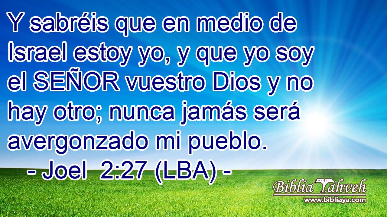 Y sabréis que en medio de Israel estoy yo, y que yo soy el SEÑOR vuestro Dios y no hay otro; nunca jamás será avergonzado mi pueblo.