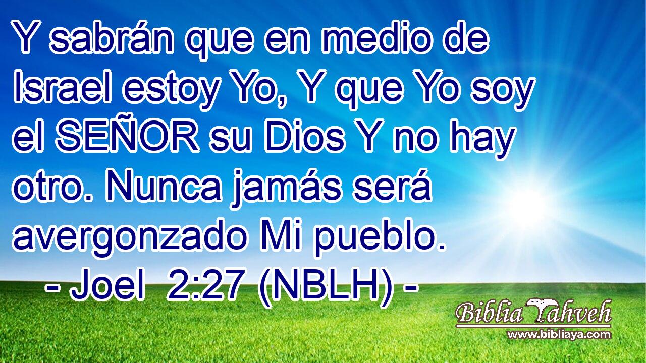  Y sabrán que en medio de Israel estoy Yo, Y que Yo soy el SEÑOR su Dios Y no hay otro. Nunca jamás será avergonzado Mi pueblo. 