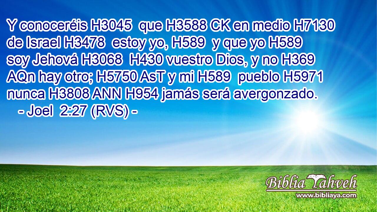 Y conoceréis H3045  que H3588 CK en medio H7130  de Israel H3478  estoy yo, H589  y que yo H589  soy Jehová H3068  H430 vuestro Dios, y no H369 AQn hay otro; H5750 AsT y mi H589  pueblo H5971  nunca H3808 ANN H954 jamás será avergonzado. 