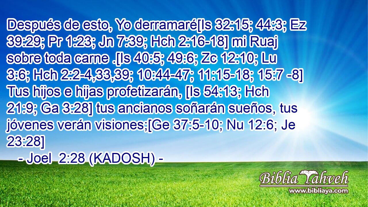 Después de esto, Yo derramaré[Is 32:15; 44:3; Ez 39:29; Pr 1:23; Jn 7:39; Hch 2:16-18] mi Ruaj sobre toda carne .[Is 40:5; 49:6; Zc 12:10; Lu 3:6; Hch 2:2-4,33,39; 10:44-47; 11:15-18; 15:7 -8] Tus hijos e hijas profetizarán, [Is 54:13; Hch 21:9; Ga 3:28] tus ancianos soñarán sueños, tus jóvenes verán visiones;[Ge 37:5-10; Nu 12:6; Je 23:28] 