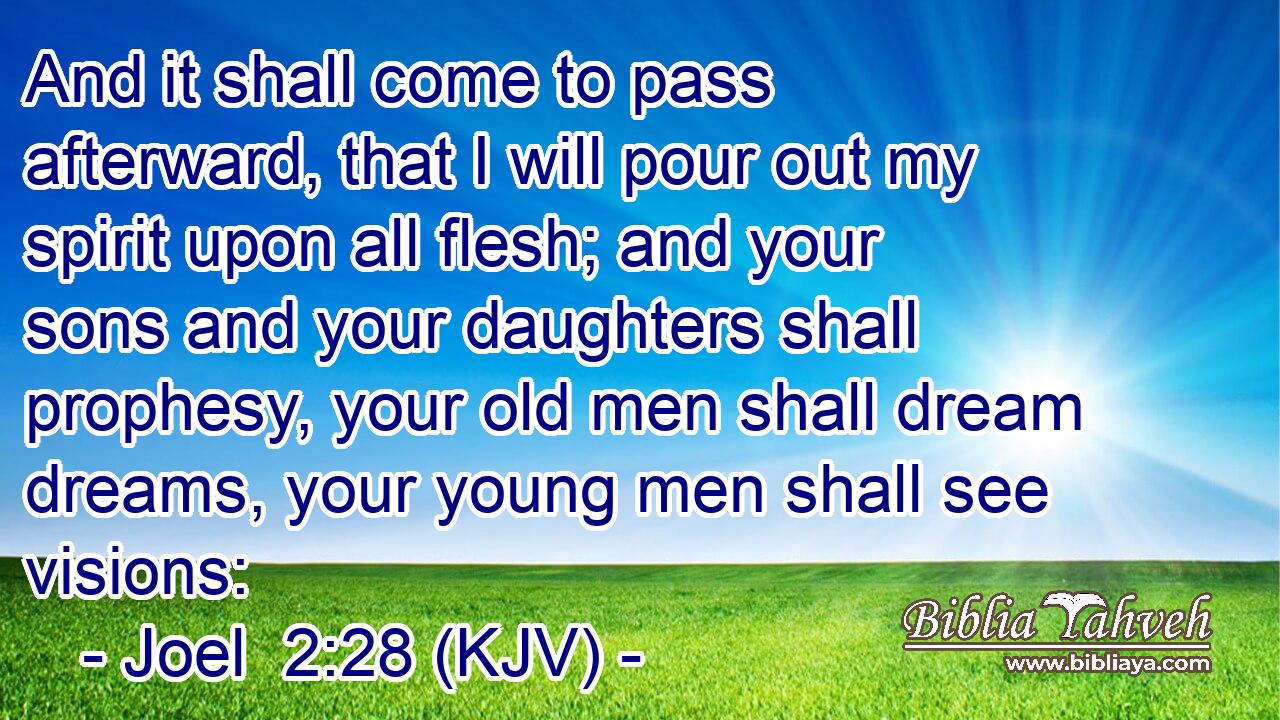 And it shall come to pass afterward, that I will pour out my spirit upon all flesh; and your sons and your daughters shall prophesy, your old men shall dream dreams, your young men shall see visions: