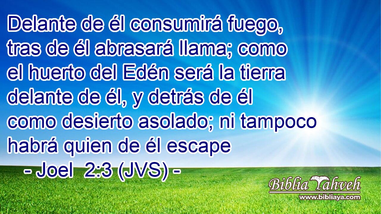 Delante de él consumirá fuego, tras de él abrasará llama; como el huerto del Edén será la tierra delante de él, y detrás de él como desierto asolado; ni tampoco habrá quien de él escape