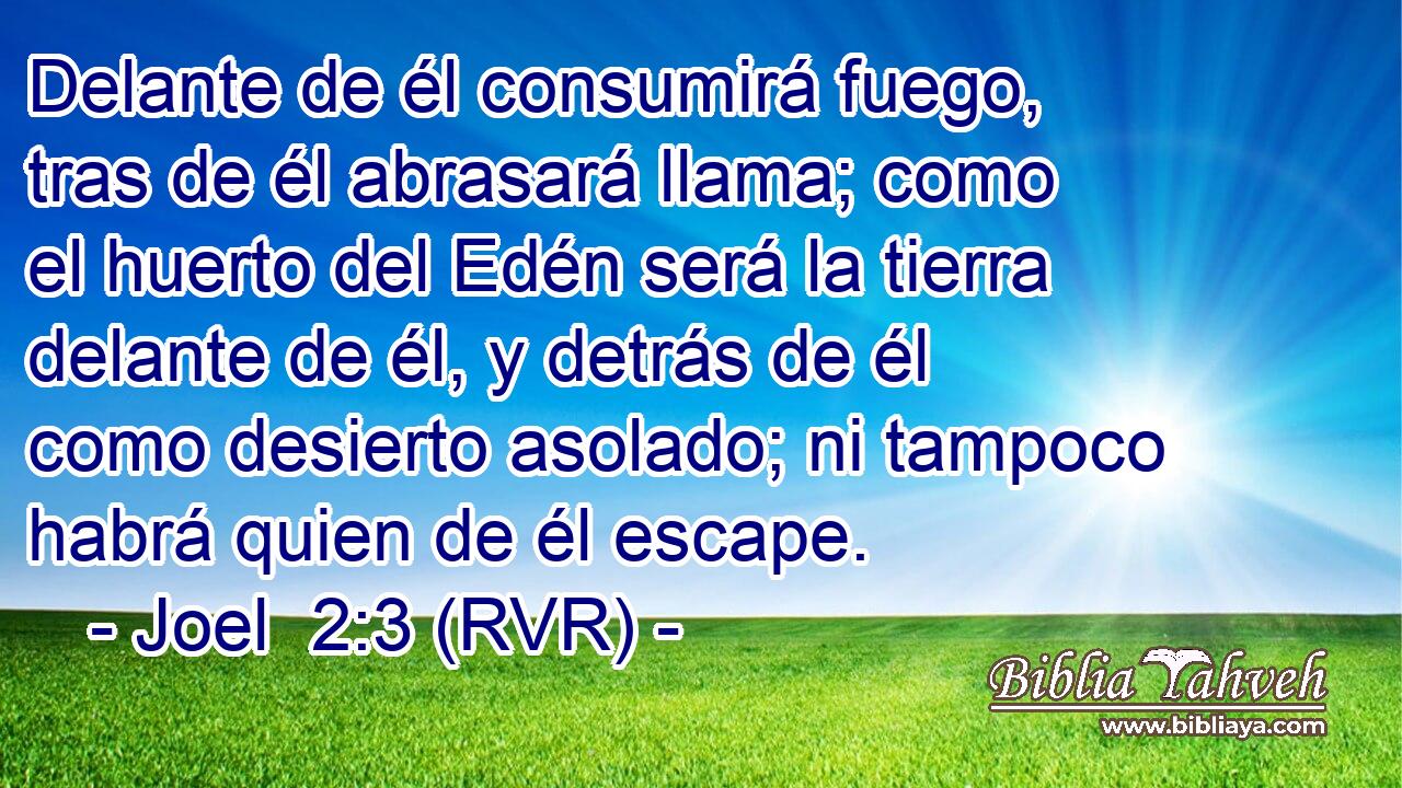Delante de él consumirá fuego, tras de él abrasará llama; como el huerto del Edén será la tierra delante de él, y detrás de él como desierto asolado; ni tampoco habrá quien de él escape.