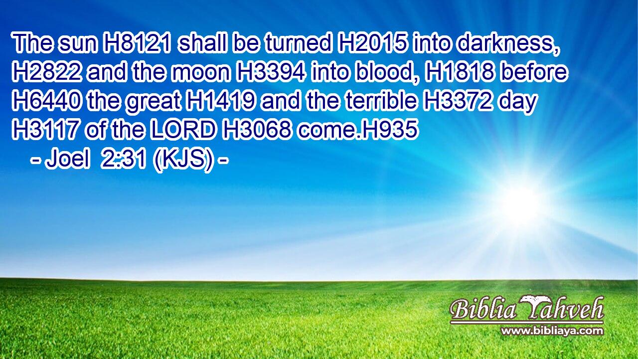 The sun H8121 shall be turned H2015 into darkness, H2822 and the moon H3394 into blood, H1818 before H6440 the great H1419 and the terrible H3372 day H3117 of the LORD H3068 come.H935