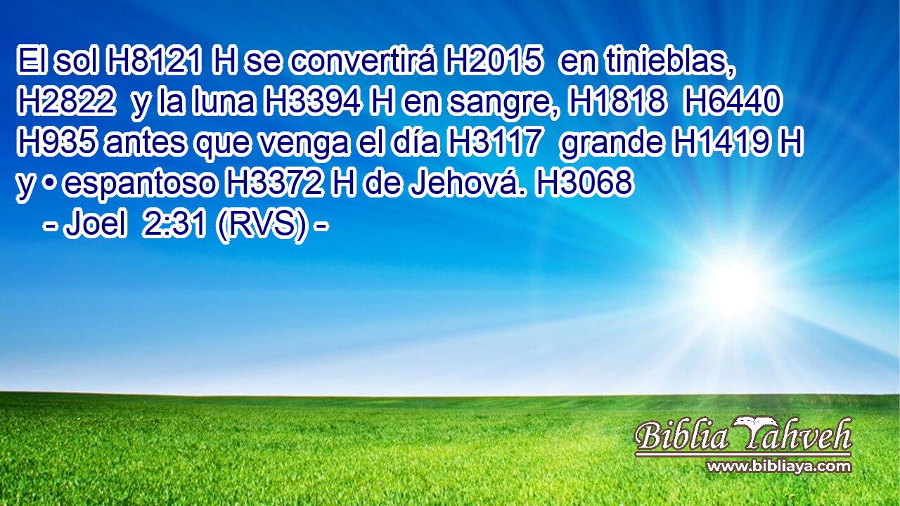 El sol H8121 H se convertirá H2015  en tinieblas, H2822  y la luna H3394 H en sangre, H1818  H6440 H935 antes que venga el día H3117  grande H1419 H y • espantoso H3372 H de Jehová. H3068  