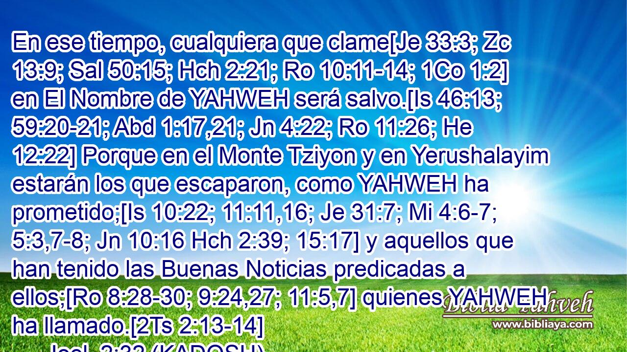  En ese tiempo, cualquiera que clame[Je 33:3; Zc 13:9; Sal 50:15; Hch 2:21; Ro 10:11-14; 1Co 1:2] en El Nombre de YAHWEH será salvo.[Is 46:13; 59:20-21; Abd 1:17,21; Jn 4:22; Ro 11:26; He 12:22] Porque en el Monte Tziyon y en Yerushalayim estarán los que escaparon, como YAHWEH ha prometido;[Is 10:22; 11:11,16; Je 31:7; Mi 4:6-7; 5:3,7-8; Jn 10:16 Hch 2:39; 15:17] y aquellos que han tenido las Buenas Noticias predicadas a ellos;[Ro 8:28-30; 9:24,27; 11:5,7] quienes YAHWEH ha llamado.[2Ts 2:13-14] 